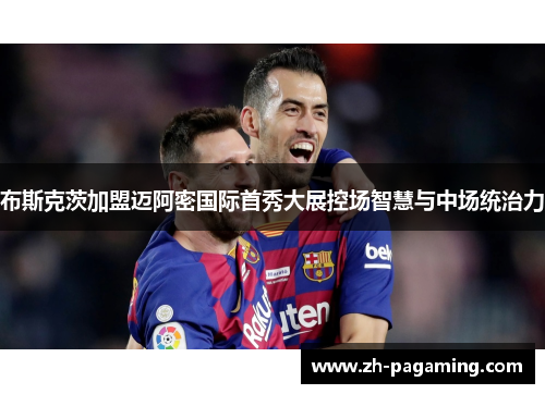 布斯克茨加盟迈阿密国际首秀大展控场智慧与中场统治力